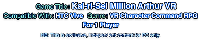 Game Title: Kai-ri-Sei Million Arthur VR   Compatible With: HTC Vive   Genre: VR Character Command RPG   For 1 Player   NB: This is exclusive, independent content for PC only.