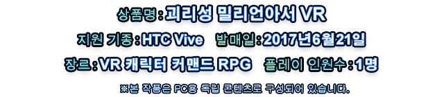 상품명: 괴리성 밀리언아서 VR   지원 기종: HTC Vivee   발매일: 2017년 6월 21일   장르: VR 캐릭터 커맨드 RPG   플레이 인원수: 1명   ※본 작품은 PC용 독립 콘텐츠로 구성되어 있습니다.