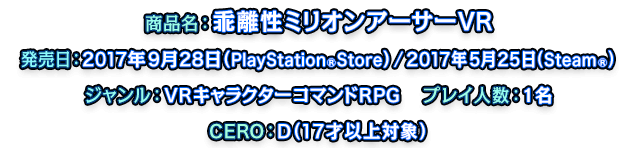 商品名：乖離性ミリオンアーサーVR　発売日：2017年9月28日（PlayStation®Store） / 2017年5月25日（Steam®）　ジャンル：VRキャラクターコマンドRPG　プレイ人数：1名　CERO：D（17才以上対象）
