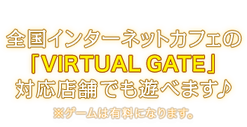 全国インターネットカフェの「VIRTUAL GATE」対応店舗でも遊べます♪ ※ゲームは有料になります。