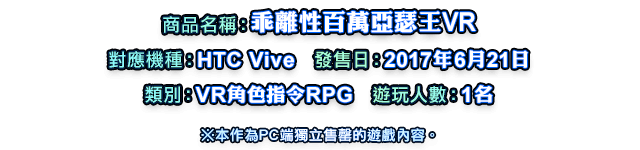 商品名稱：乖離性百萬亞瑟王VR   對應機種：HTC Vive   發售日：2017年6月21日   類別：VR角色指令RPG   遊玩人數：1名   ※本作為PC端獨立售罄的遊戲內容。