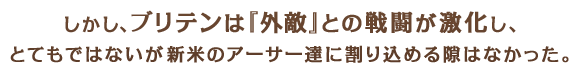 しかし、ブリテンは『外敵』との戦闘が激化し、とてもではないが新米のアーサー達に割り込める隙はなかった。