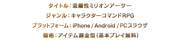 タイトル：乖離性ミリオンアーサー、ジャンル：キャラクターコマンドRPG、プラットフォーム：iPhone / Android / PCブラウザ、 価格：アイテム課金型（基本プレイ無料）