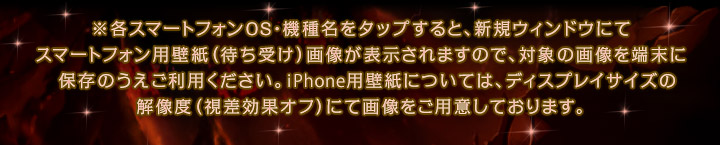 ※各スマートフォンOS・機種名をタップすると、新規ウィンドウにてスマートフォン用壁紙（待ち受け）画像が表示されますので、対象の画像を端末に保存のうえご利用ください。iPhone用壁紙については、ディスプレイサイズの解像度（視差効果オフ）にて画像をご用意しております。
