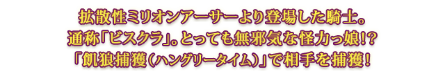 拡散性ミリオンアーサーより登場した騎士。通称「ビスクラ」。とっても無邪気な怪力っ娘！？「飢狼捕獲（ハングリータイム）」で相手を捕獲！