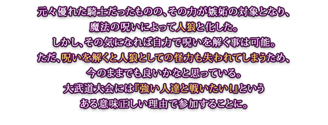 元々優れた騎士だったものの、その力が嫉妬の対象となり、魔法の呪いによって人狼と化した。しかし、その気になれば自力で呪いを解く事は可能。ただ、呪いを解くと人狼としての怪力も失われてしまうため、今のままでも良いかなと思っている。大武道大会には『強い人達と戦いたい！』というある意味正しい理由で参加することに。