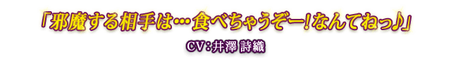 「邪魔する相手は・・・食べちゃうぞー！なんてねっ♪」 CV：井澤 詩織