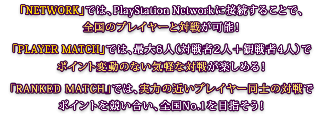 「NETWORK」では、PlayStation Networkに接続することで、全国のプレイヤーと対戦が可能！「PLAYER MATCH」では、最大6人（対戦者2人＋観戦者4人）でポイント変動のない気軽な対戦が楽しめる！「RANKED MATCH」では、実力の近いプレイヤー同士の対戦でポイントを競い合い、全国No.1を目指そう！